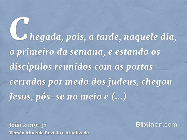 Chegada, pois, a tarde, naquele dia, o primeiro da semana, e estando os discípulos reunidos com as portas cerradas por medo dos judeus, chegou Jesus, pôs-se no 