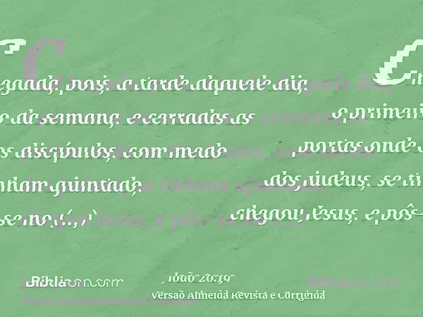 Chegada, pois, a tarde daquele dia, o primeiro da semana, e cerradas as portas onde os discípulos, com medo dos judeus, se tinham ajuntado, chegou Jesus, e pôs-
