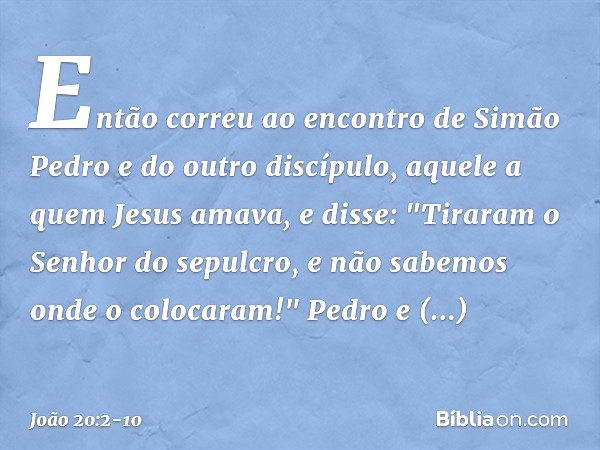 Então correu ao encontro de Simão Pedro e do outro discípulo, aquele a quem Jesus amava, e disse: "Tiraram o Senhor do sepulcro, e não sabemos onde o colocaram!