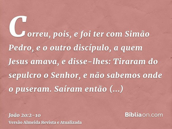 Correu, pois, e foi ter com Simão Pedro, e o outro discípulo, a quem Jesus amava, e disse-lhes: Tiraram do sepulcro o Senhor, e não sabemos onde o puseram.Saíra