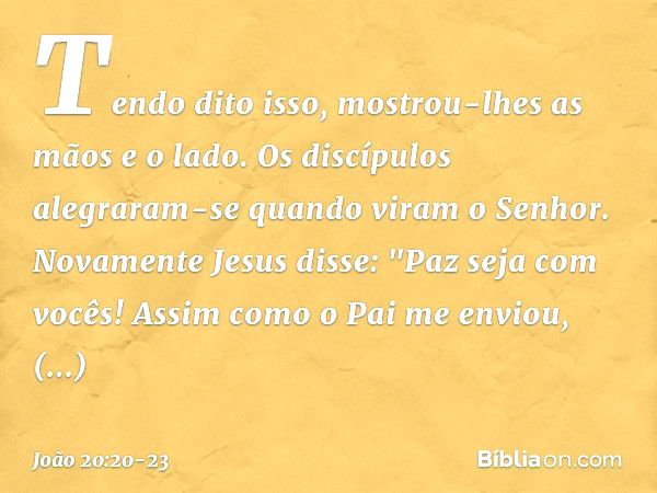 Tendo dito isso, mostrou-lhes as mãos e o lado. Os discípulos alegraram-se quando viram o Senhor. Novamente Jesus disse: "Paz seja com vocês! Assim como o Pai m