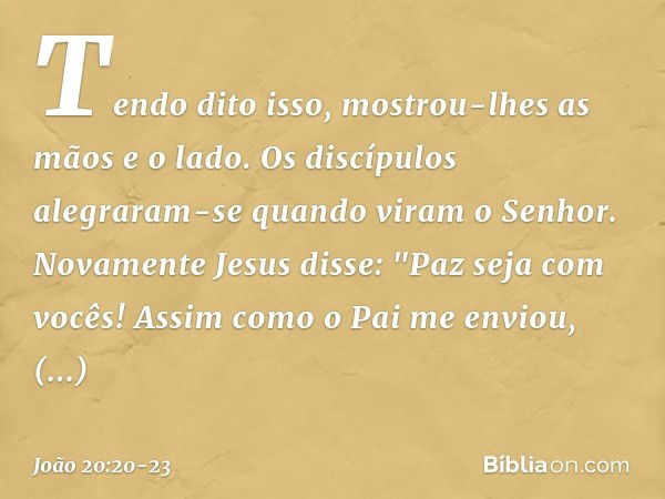 Tendo dito isso, mostrou-lhes as mãos e o lado. Os discípulos alegraram-se quando viram o Senhor. Novamente Jesus disse: "Paz seja com vocês! Assim como o Pai m