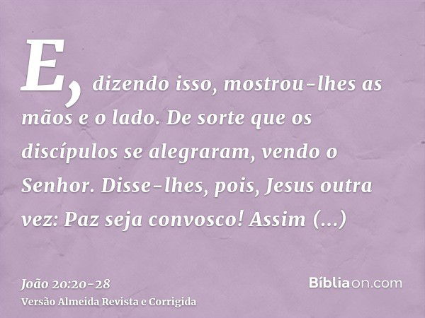 E, dizendo isso, mostrou-lhes as mãos e o lado. De sorte que os discípulos se alegraram, vendo o Senhor.Disse-lhes, pois, Jesus outra vez: Paz seja convosco! As