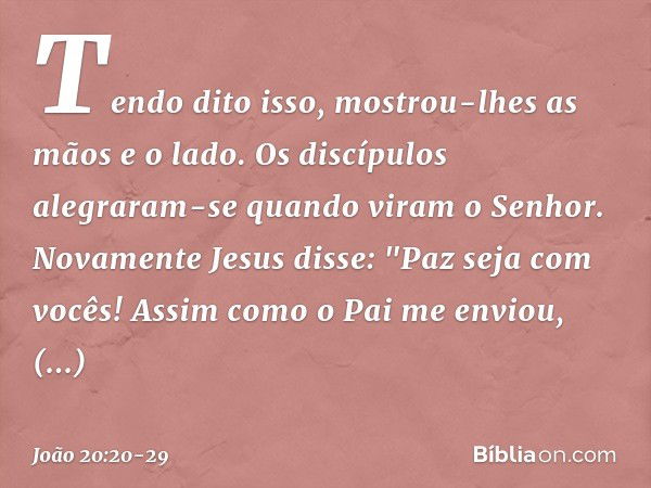 Tendo dito isso, mostrou-lhes as mãos e o lado. Os discípulos alegraram-se quando viram o Senhor. Novamente Jesus disse: "Paz seja com vocês! Assim como o Pai m