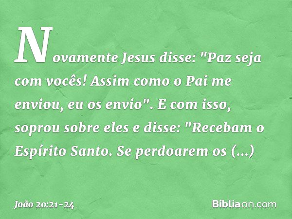 Novamente Jesus disse: "Paz seja com vocês! Assim como o Pai me enviou, eu os envio". E com isso, soprou sobre eles e disse: "Recebam o Espírito Santo. Se perdo