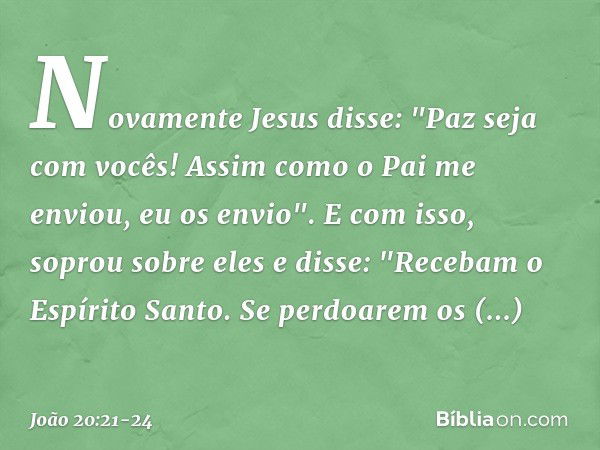 Novamente Jesus disse: "Paz seja com vocês! Assim como o Pai me enviou, eu os envio". E com isso, soprou sobre eles e disse: "Recebam o Espírito Santo. Se perdo