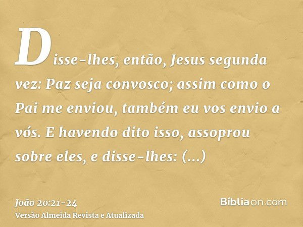 Disse-lhes, então, Jesus segunda vez: Paz seja convosco; assim como o Pai me enviou, também eu vos envio a vós.E havendo dito isso, assoprou sobre eles, e disse