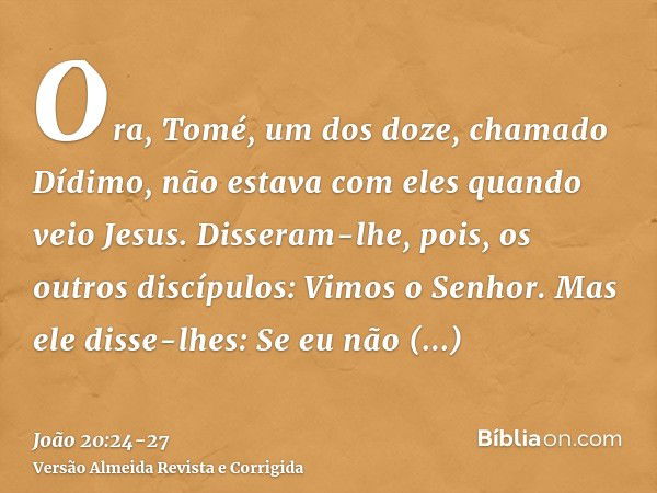 Ora, Tomé, um dos doze, chamado Dídimo, não estava com eles quando veio Jesus.Disseram-lhe, pois, os outros discípulos: Vimos o Senhor. Mas ele disse-lhes: Se e