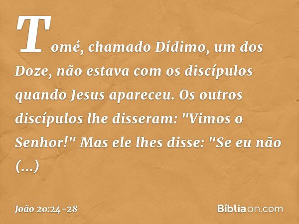 Tomé, chamado Dídimo, um dos Doze, não estava com os discípulos quando Jesus apareceu. Os outros discípulos lhe disseram: "Vimos o Senhor!" Mas ele lhes disse: 