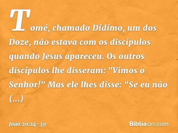 Tomé, chamado Dídimo, um dos Doze, não estava com os discípulos quando Jesus apareceu. Os outros discípulos lhe disseram: "Vimos o Senhor!" Mas ele lhes disse: 