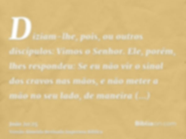 Diziam-lhe, pois, ou outros discípulos: Vimos o Senhor. Ele, porém, lhes respondeu: Se eu não vir o sinal dos cravos nas mãos, e não meter a mão no seu lado, de