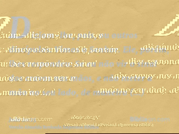 Diziam-lhe, pois, ou outros discípulos: Vimos o Senhor. Ele, porém, lhes respondeu: Se eu não vir o sinal dos cravos nas mãos, e não meter a mão no seu lado, de