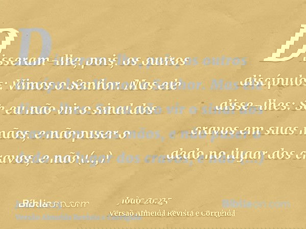 Disseram-lhe, pois, os outros discípulos: Vimos o Senhor. Mas ele disse-lhes: Se eu não vir o sinal dos cravos em suas mãos, e não puser o dedo no lugar dos cra