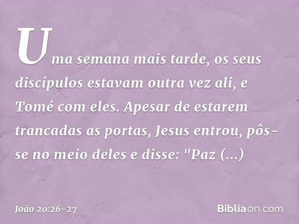 Uma semana mais tarde, os seus discípulos estavam outra vez ali, e Tomé com eles. Apesar de estarem trancadas as portas, Jesus entrou, pôs-se no meio deles e di