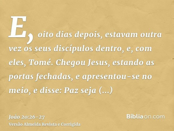 E, oito dias depois, estavam outra vez os seus discípulos dentro, e, com eles, Tomé. Chegou Jesus, estando as portas fechadas, e apresentou-se no meio, e disse: