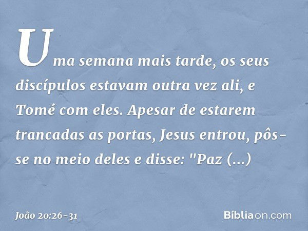 Uma semana mais tarde, os seus discípulos estavam outra vez ali, e Tomé com eles. Apesar de estarem trancadas as portas, Jesus entrou, pôs-se no meio deles e di