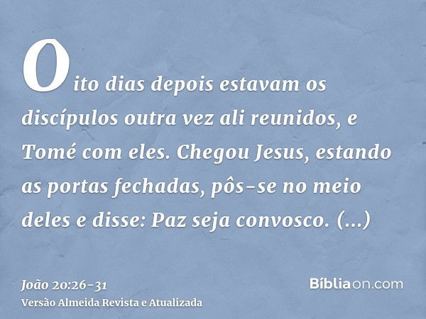 Oito dias depois estavam os discípulos outra vez ali reunidos, e Tomé com eles. Chegou Jesus, estando as portas fechadas, pôs-se no meio deles e disse: Paz seja