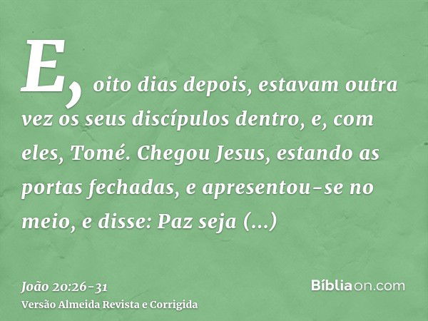 E, oito dias depois, estavam outra vez os seus discípulos dentro, e, com eles, Tomé. Chegou Jesus, estando as portas fechadas, e apresentou-se no meio, e disse: