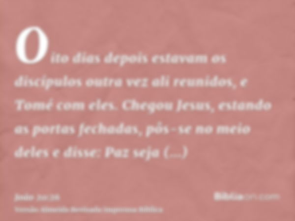 Oito dias depois estavam os discípulos outra vez ali reunidos, e Tomé com eles. Chegou Jesus, estando as portas fechadas, pôs-se no meio deles e disse: Paz seja