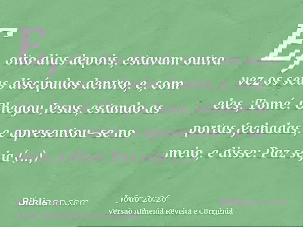 E, oito dias depois, estavam outra vez os seus discípulos dentro, e, com eles, Tomé. Chegou Jesus, estando as portas fechadas, e apresentou-se no meio, e disse: