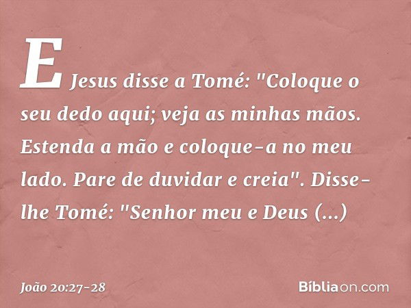 E Jesus disse a Tomé: "Coloque o seu dedo aqui; veja as minhas mãos. Estenda a mão e coloque-a no meu lado. Pare de duvidar e creia". Disse-lhe Tomé: "Senhor me