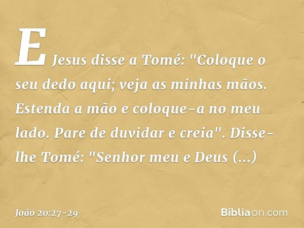 E Jesus disse a Tomé: "Coloque o seu dedo aqui; veja as minhas mãos. Estenda a mão e coloque-a no meu lado. Pare de duvidar e creia". Disse-lhe Tomé: "Senhor me