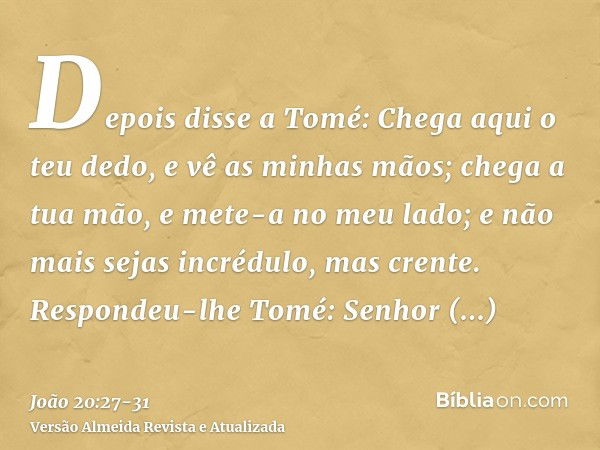 Depois disse a Tomé: Chega aqui o teu dedo, e vê as minhas mãos; chega a tua mão, e mete-a no meu lado; e não mais sejas incrédulo, mas crente.Respondeu-lhe Tom