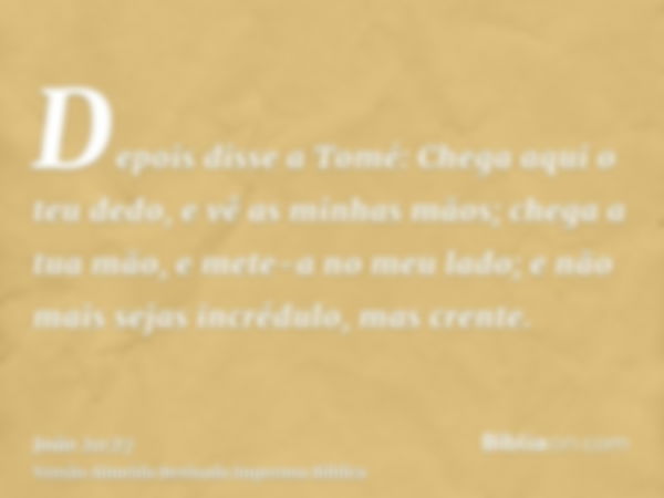 Depois disse a Tomé: Chega aqui o teu dedo, e vê as minhas mãos; chega a tua mão, e mete-a no meu lado; e não mais sejas incrédulo, mas crente.