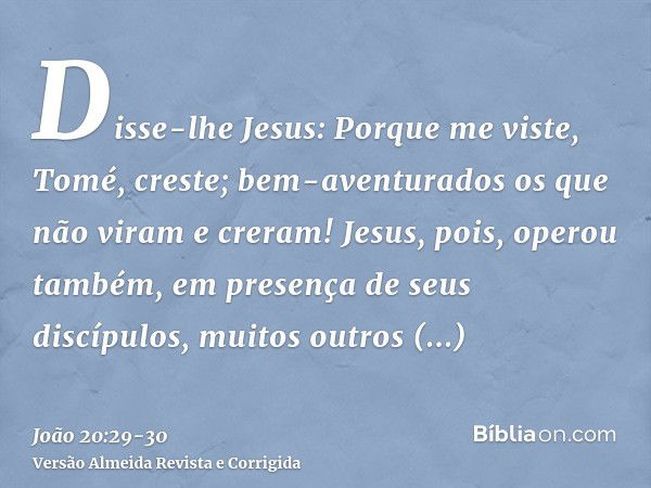 Disse-lhe Jesus: Porque me viste, Tomé, creste; bem-aventurados os que não viram e creram!Jesus, pois, operou também, em presença de seus discípulos, muitos out