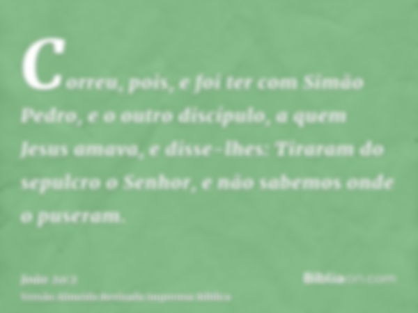 Correu, pois, e foi ter com Simão Pedro, e o outro discípulo, a quem Jesus amava, e disse-lhes: Tiraram do sepulcro o Senhor, e não sabemos onde o puseram.