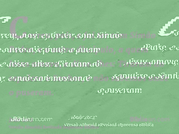 Correu, pois, e foi ter com Simão Pedro, e o outro discípulo, a quem Jesus amava, e disse-lhes: Tiraram do sepulcro o Senhor, e não sabemos onde o puseram.