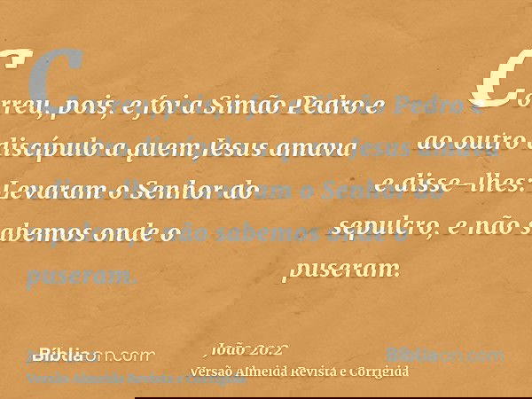 Correu, pois, e foi a Simão Pedro e ao outro discípulo a quem Jesus amava e disse-lhes: Levaram o Senhor do sepulcro, e não sabemos onde o puseram.