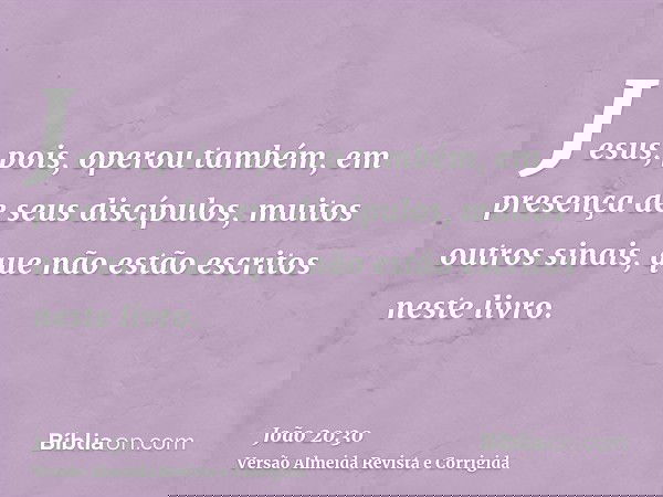 Jesus, pois, operou também, em presença de seus discípulos, muitos outros sinais, que não estão escritos neste livro.
