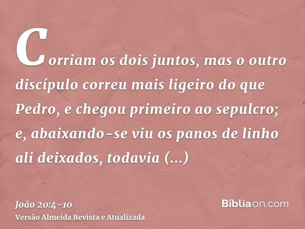 Corriam os dois juntos, mas o outro discípulo correu mais ligeiro do que Pedro, e chegou primeiro ao sepulcro;e, abaixando-se viu os panos de linho ali deixados