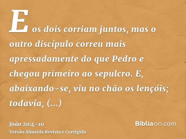 E os dois corriam juntos, mas o outro discípulo correu mais apressadamente do que Pedro e chegou primeiro ao sepulcro.E, abaixando-se, viu no chão os lençóis; t