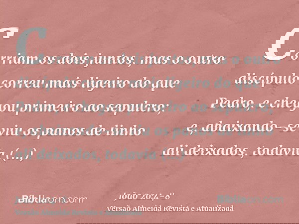 Corriam os dois juntos, mas o outro discípulo correu mais ligeiro do que Pedro, e chegou primeiro ao sepulcro;e, abaixando-se viu os panos de linho ali deixados