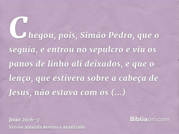 Chegou, pois, Simão Pedro, que o seguia, e entrou no sepulcro e viu os panos de linho ali deixados,e que o lenço, que estivera sobre a cabeça de Jesus, não esta