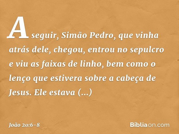 A seguir, Simão Pedro, que vinha atrás dele, chegou, entrou no sepulcro e viu as faixas de linho, bem como o lenço que estivera sobre a cabeça de Jesus. Ele est