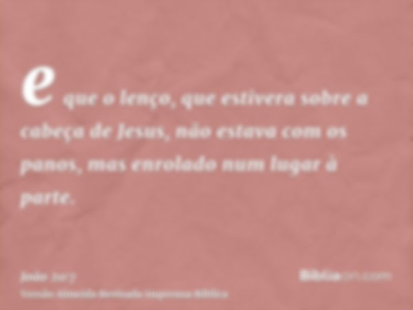 e que o lenço, que estivera sobre a cabeça de Jesus, não estava com os panos, mas enrolado num lugar à parte.