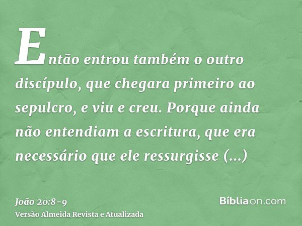 Então entrou também o outro discípulo, que chegara primeiro ao sepulcro, e viu e creu.Porque ainda não entendiam a escritura, que era necessário que ele ressurg