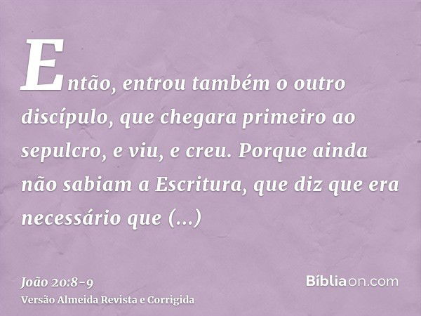 Então, entrou também o outro discípulo, que chegara primeiro ao sepulcro, e viu, e creu.Porque ainda não sabiam a Escritura, que diz que era necessário que ress