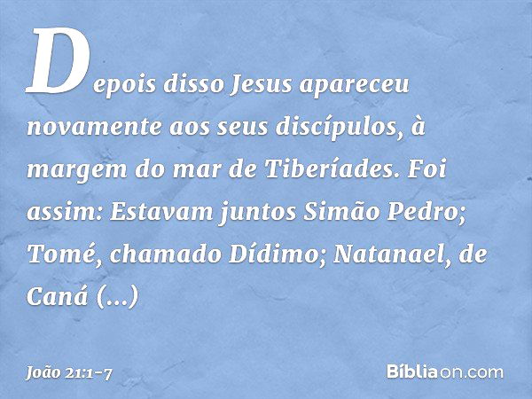 Depois disso Jesus apareceu novamente aos seus discípulos, à margem do mar de Tiberíades. Foi assim: Estavam juntos Simão Pedro; Tomé, chamado Dídimo; Natanael,