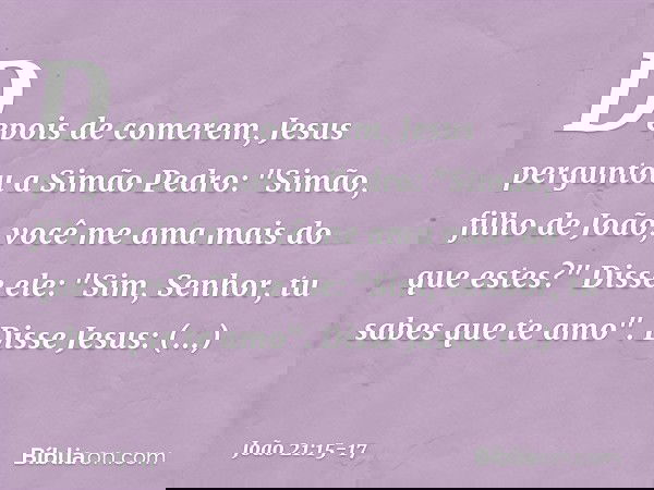 Depois de comerem, Jesus perguntou a Simão Pedro: "Simão, filho de João, você me ama mais do que estes?"
Disse ele: "Sim, Senhor, tu sabes que te amo".
Disse Je