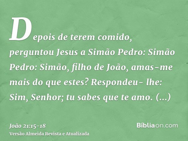 Depois de terem comido, perguntou Jesus a Simão Pedro: Simão Pedro: Simão, filho de João, amas-me mais do que estes? Respondeu- lhe: Sim, Senhor; tu sabes que t