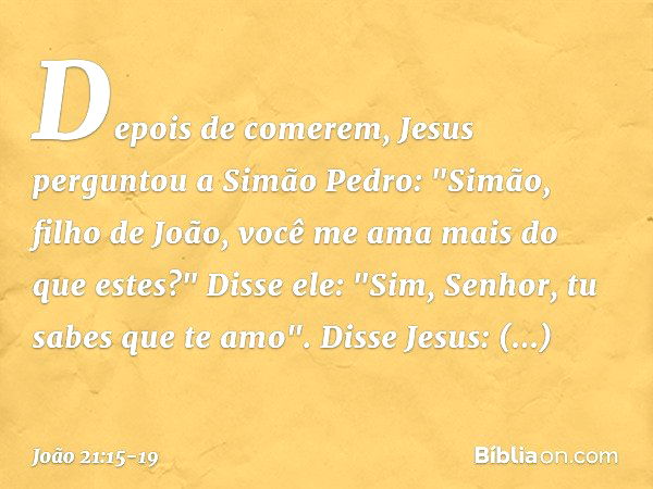 Depois de comerem, Jesus perguntou a Simão Pedro: "Simão, filho de João, você me ama mais do que estes?"
Disse ele: "Sim, Senhor, tu sabes que te amo".
Disse Je