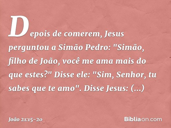 Depois de comerem, Jesus perguntou a Simão Pedro: "Simão, filho de João, você me ama mais do que estes?"
Disse ele: "Sim, Senhor, tu sabes que te amo".
Disse Je