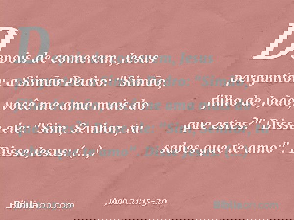 Depois de comerem, Jesus perguntou a Simão Pedro: "Simão, filho de João, você me ama mais do que estes?"
Disse ele: "Sim, Senhor, tu sabes que te amo".
Disse Je