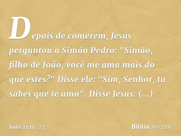 Depois de comerem, Jesus perguntou a Simão Pedro: "Simão, filho de João, você me ama mais do que estes?"
Disse ele: "Sim, Senhor, tu sabes que te amo".
Disse Je