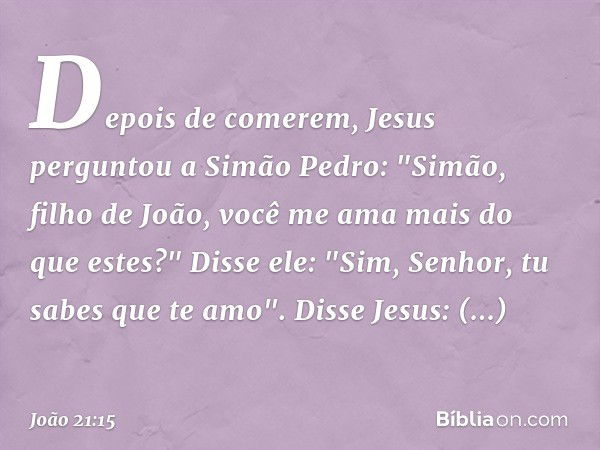 Depois de comerem, Jesus perguntou a Simão Pedro: "Simão, filho de João, você me ama mais do que estes?"
Disse ele: "Sim, Senhor, tu sabes que te amo".
Disse Je