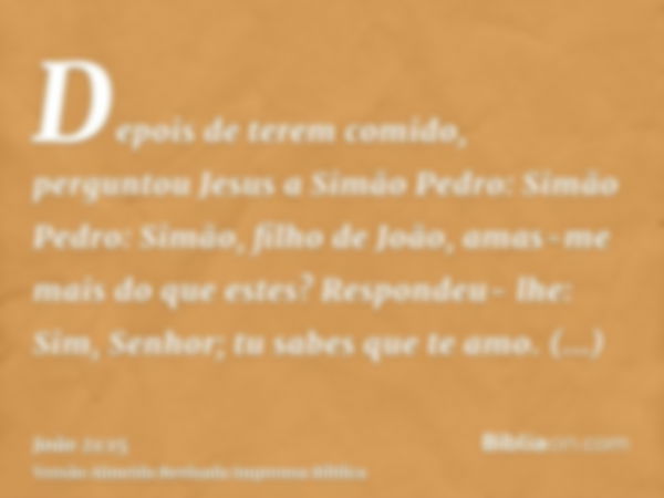 Depois de terem comido, perguntou Jesus a Simão Pedro: Simão Pedro: Simão, filho de João, amas-me mais do que estes? Respondeu- lhe: Sim, Senhor; tu sabes que t